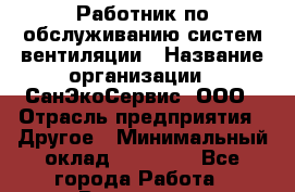 Работник по обслуживанию систем вентиляции › Название организации ­ СанЭкоСервис, ООО › Отрасль предприятия ­ Другое › Минимальный оклад ­ 18 000 - Все города Работа » Вакансии   . Мурманская обл.,Видяево нп